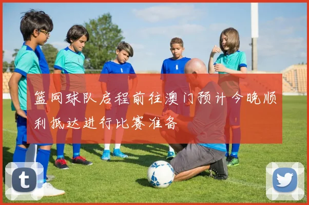 篮网球队启程前往澳门预计今晚顺利抵达进行比赛准备