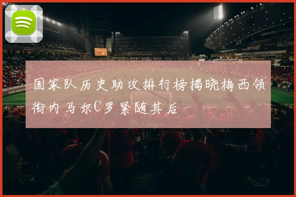 国家队历史助攻排行榜揭晓梅西领衔内马尔C罗紧随其后