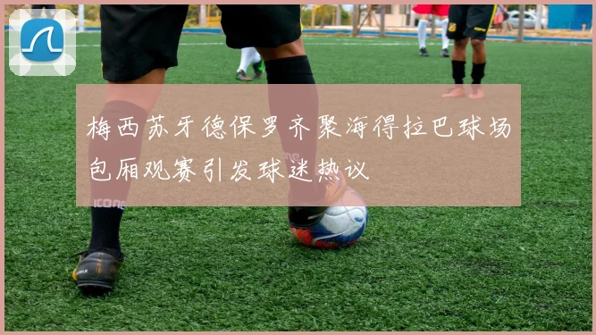 梅西苏牙德保罗齐聚海得拉巴球场包厢观赛引发球迷热议