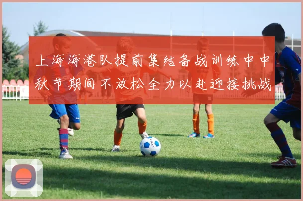上海海港队提前集结备战训练中中秋节期间不放松全力以赴迎接挑战