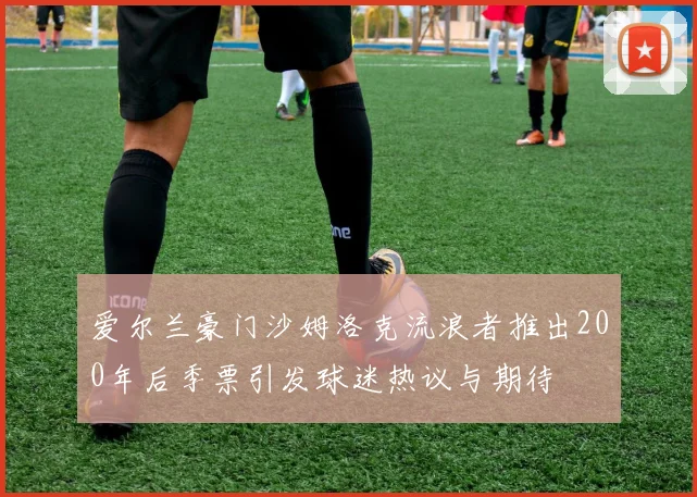 爱尔兰豪门沙姆洛克流浪者推出200年后季票引发球迷热议与期待