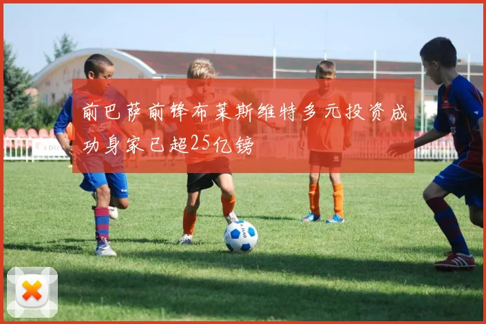 前巴萨前锋布莱斯维特多元投资成功身家已超25亿镑