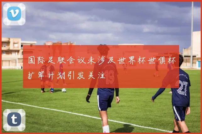 国际足联会议未涉及世界杯世俱杯扩军计划引发关注