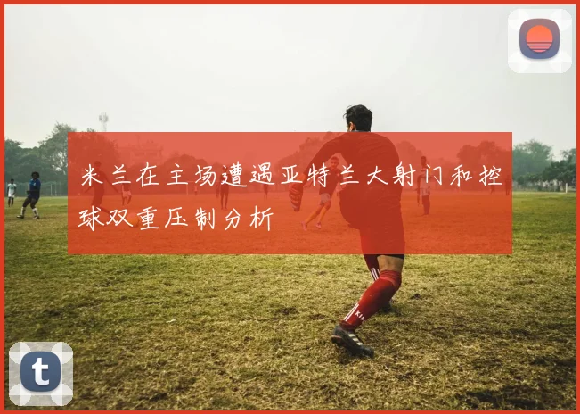 米兰在主场遭遇亚特兰大射门和控球双重压制分析