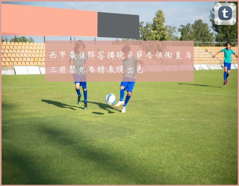 西甲最佳阵容揭晓贡萨洛领衔皇马三将瑟尔洛特表现出色