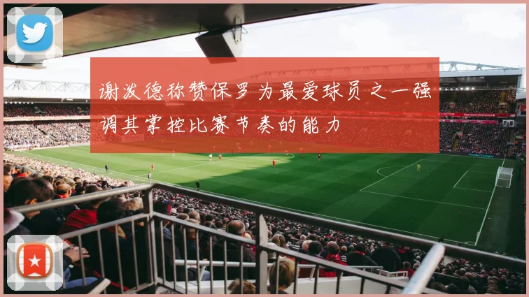 谢泼德称赞保罗为最爱球员之一强调其掌控比赛节奏的能力