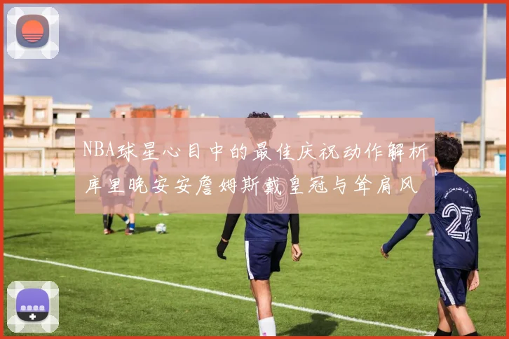 NBA球星心目中的最佳庆祝动作解析库里晚安安詹姆斯戴皇冠与耸肩风采