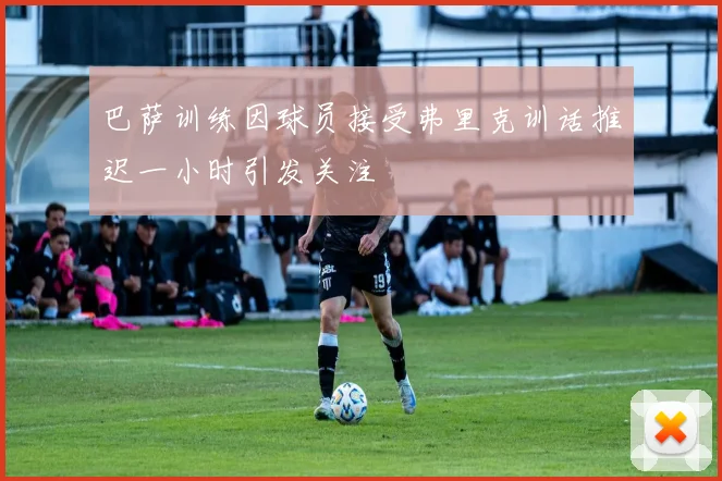 巴萨训练因球员接受弗里克训话推迟一小时引发关注