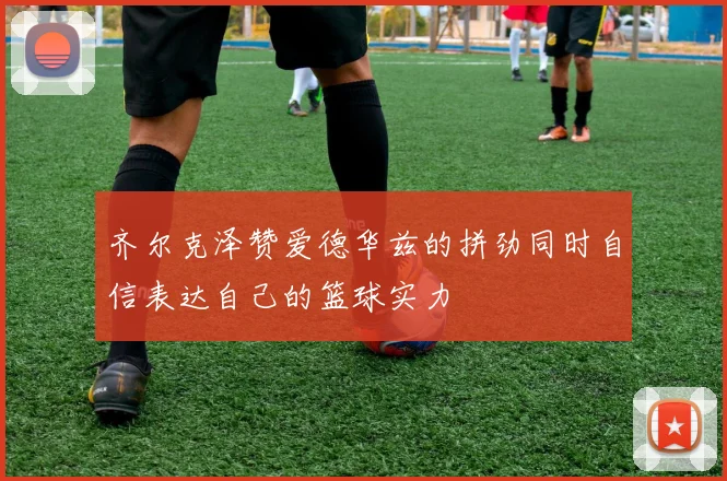 齐尔克泽赞爱德华兹的拼劲同时自信表达自己的篮球实力