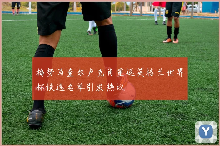 梅努马奎尔卢克肖重返英格兰世界杯候选名单引发热议