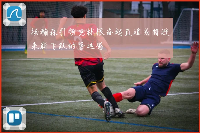 杨瀚森引领克林根奋起直追或将迎来新飞跃的紧迫感