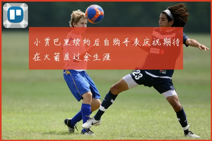 小贾巴里续约后自购手表庆祝期待在火箭度过余生涯