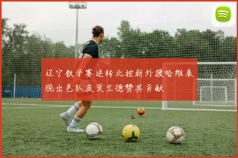 辽宁教学赛逆转北控新外援哈维表现出色队友莫兰德赞其贡献
