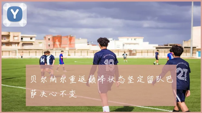 贝尔纳尔重返巅峰状态坚定留队巴萨决心不变