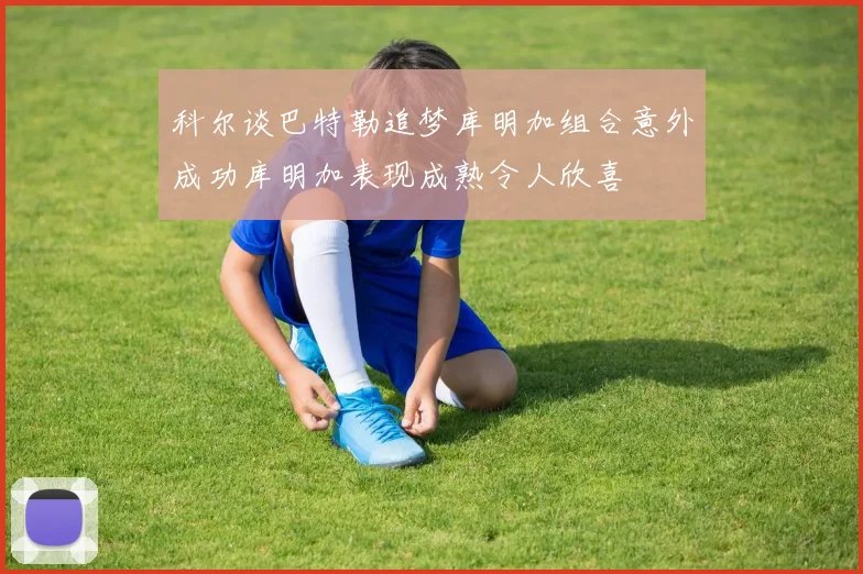 科尔谈巴特勒追梦库明加组合意外成功库明加表现成熟令人欣喜