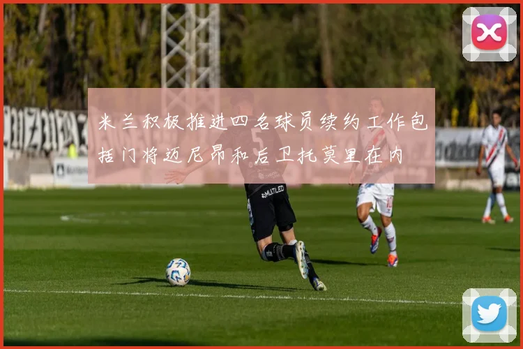 米兰积极推进四名球员续约工作包括门将迈尼昂和后卫托莫里在内