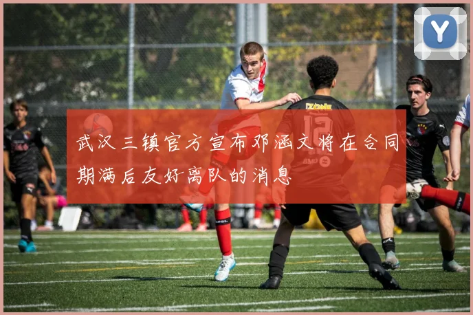 武汉三镇官方宣布邓涵文将在合同期满后友好离队的消息
