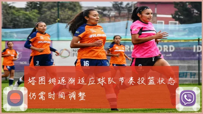塔图姆逐渐适应球队节奏投篮状态仍需时间调整