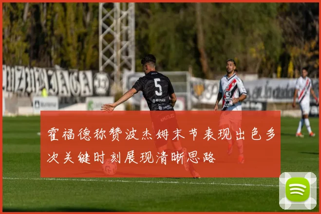 霍福德称赞波杰姆末节表现出色多次关键时刻展现清晰思路