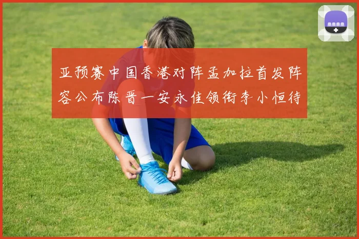亚预赛中国香港对阵孟加拉首发阵容公布陈晋一安永佳领衔李小恒待命