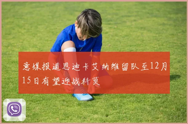 意媒报道恩迪卡艾纳维留队至12月15日有望迎战科莫